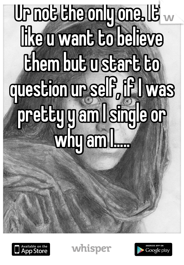 Ur not the only one. It's like u want to believe them but u start to question ur self, if I was pretty y am I single or why am I.....