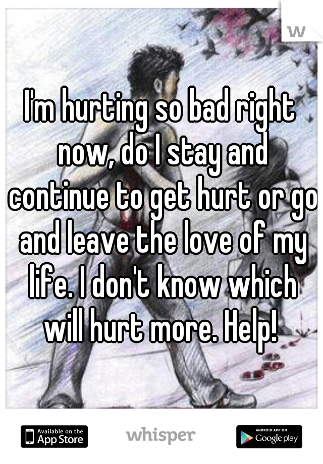 I'm hurting so bad right now, do I stay and continue to get hurt or go and leave the love of my life. I don't know which will hurt more. Help! 