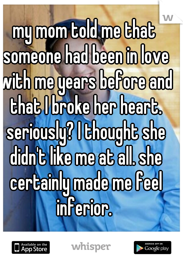 my mom told me that someone had been in love with me years before and that I broke her heart. seriously? I thought she didn't like me at all. she certainly made me feel inferior. 