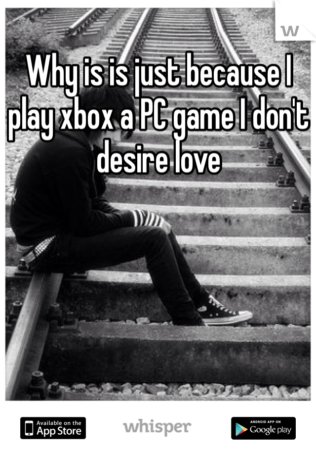 Why is is just because I play xbox a PC game I don't desire love 