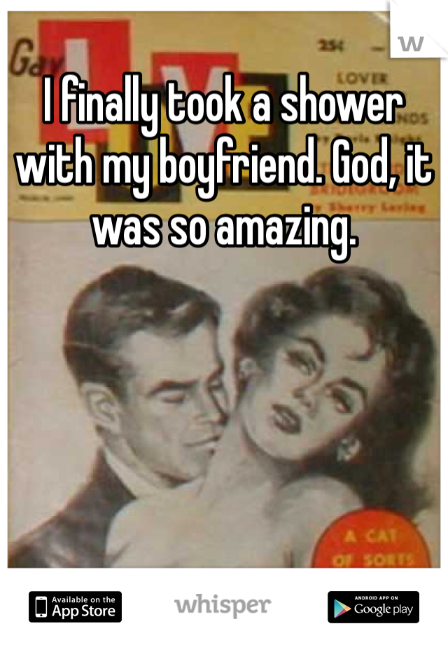 I finally took a shower with my boyfriend. God, it was so amazing. 