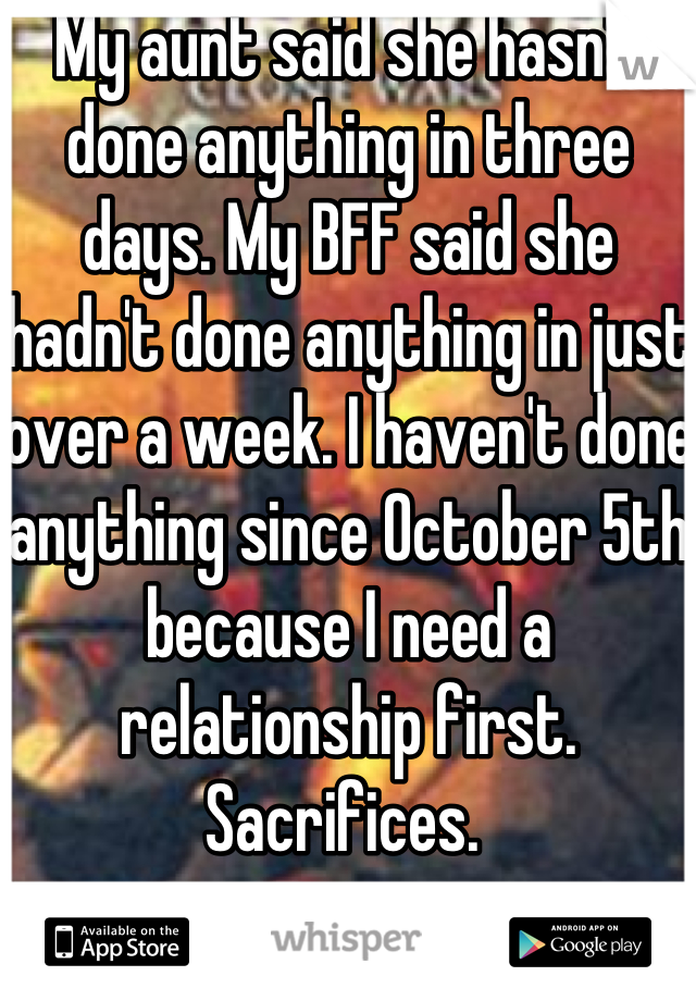 My aunt said she hasn't done anything in three days. My BFF said she hadn't done anything in just over a week. I haven't done anything since October 5th because I need a relationship first. Sacrifices. 