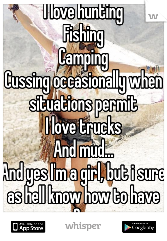 I love hunting 
Fishing 
Camping 
Cussing occasionally when situations permit 
I love trucks 
And mud...
And yes I'm a girl, but i sure as hell know how to have fun 