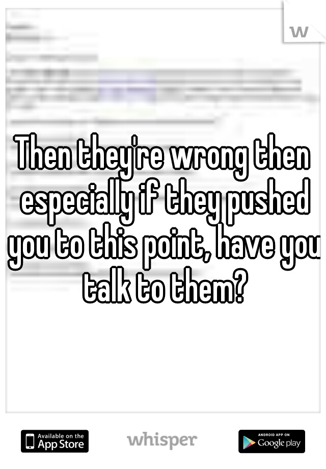 Then they're wrong then especially if they pushed you to this point, have you talk to them?