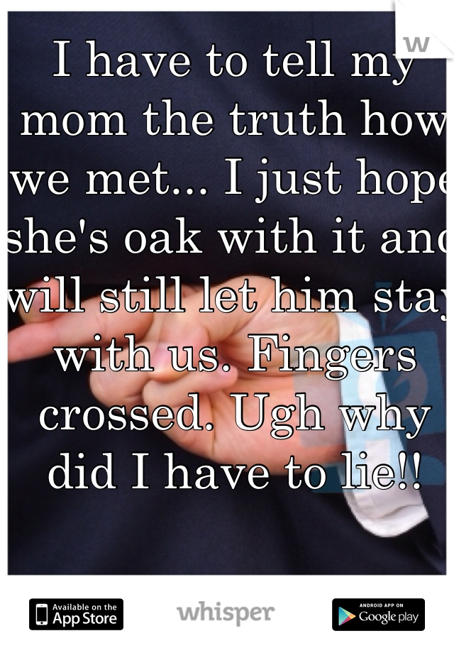 I have to tell my mom the truth how we met... I just hope she's oak with it and will still let him stay with us. Fingers crossed. Ugh why did I have to lie!! 