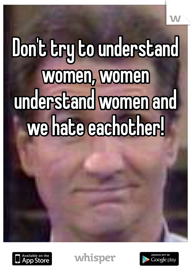 Don't try to understand women, women understand women and we hate eachother!