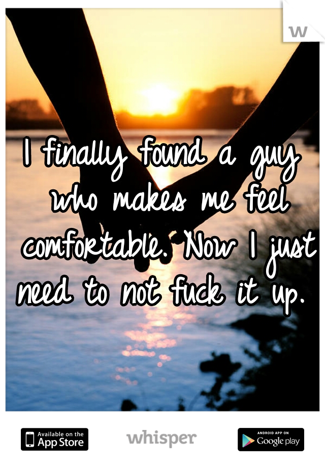 I finally found a guy who makes me feel comfortable. Now I just need to not fuck it up.  