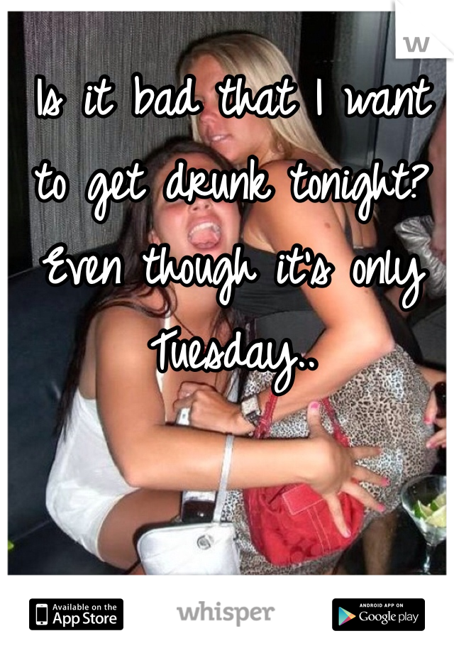 Is it bad that I want to get drunk tonight? 
Even though it's only Tuesday..