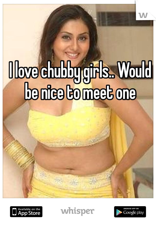 I love chubby girls.. Would be nice to meet one