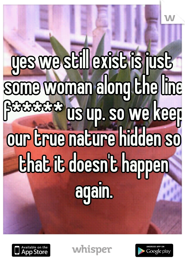 yes we still exist is just some woman along the line f***** us up. so we keep our true nature hidden so that it doesn't happen again.