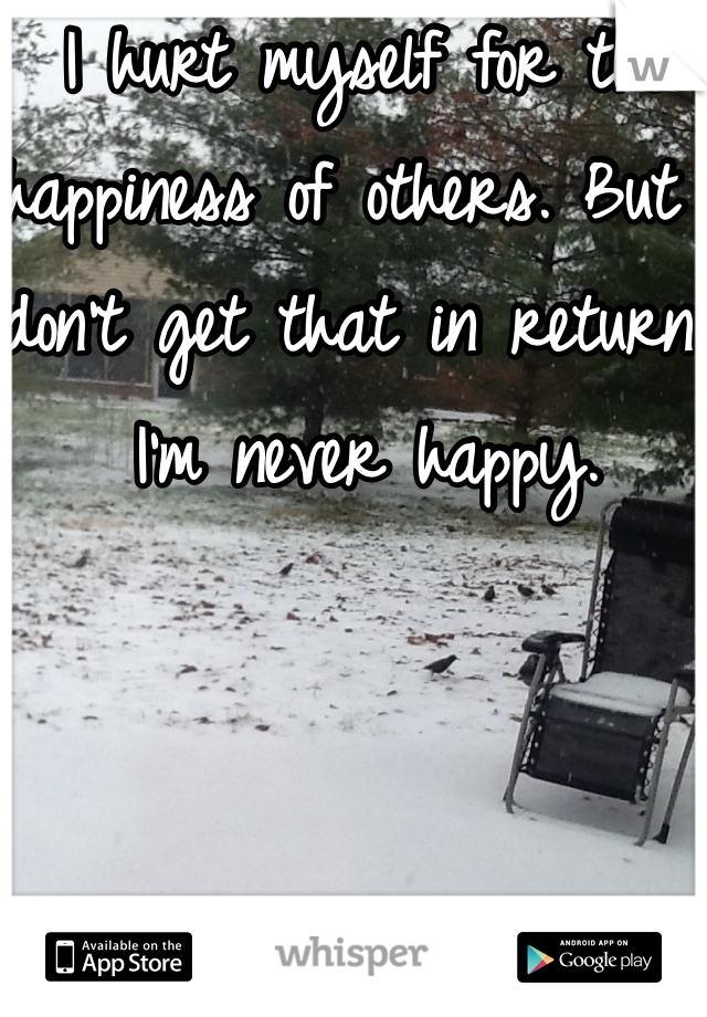 I hurt myself for the happiness of others. But I don't get that in return. I'm never happy.