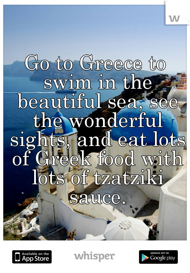 Go to Greece to swim in the beautiful sea, see the wonderful sights, and eat lots of Greek food with lots of tzatziki sauce.