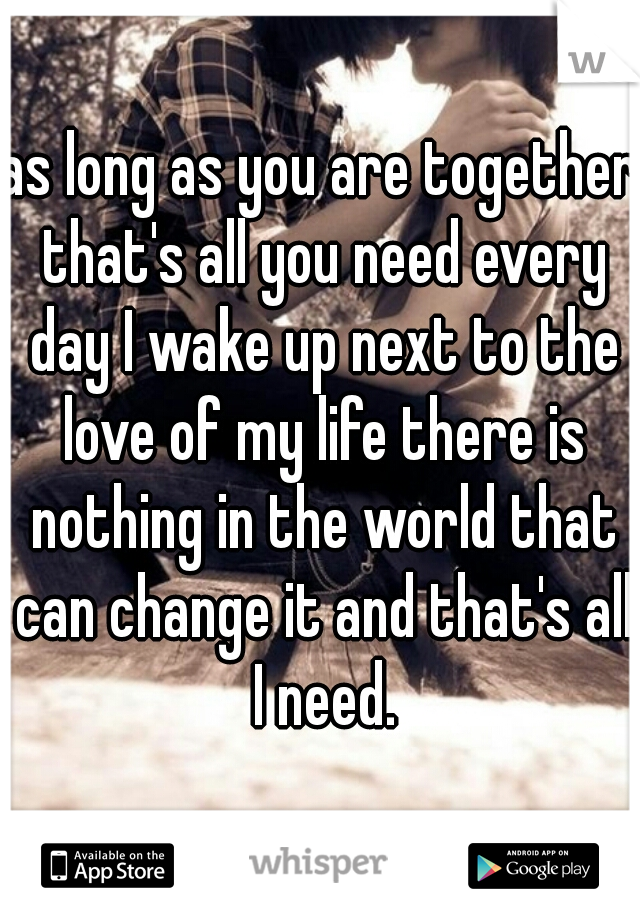 as long as you are together that's all you need every day I wake up next to the love of my life there is nothing in the world that can change it and that's all I need.