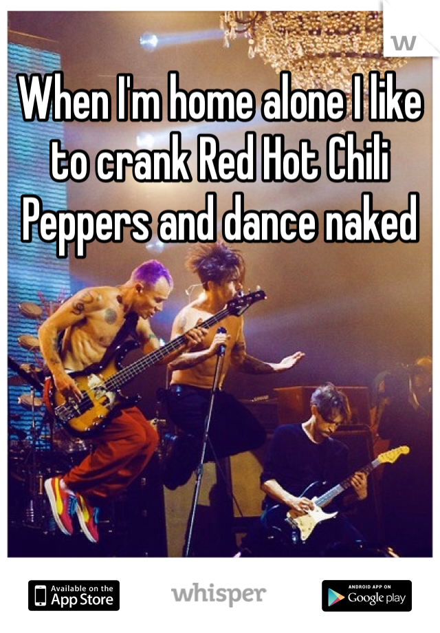 When I'm home alone I like to crank Red Hot Chili Peppers and dance naked