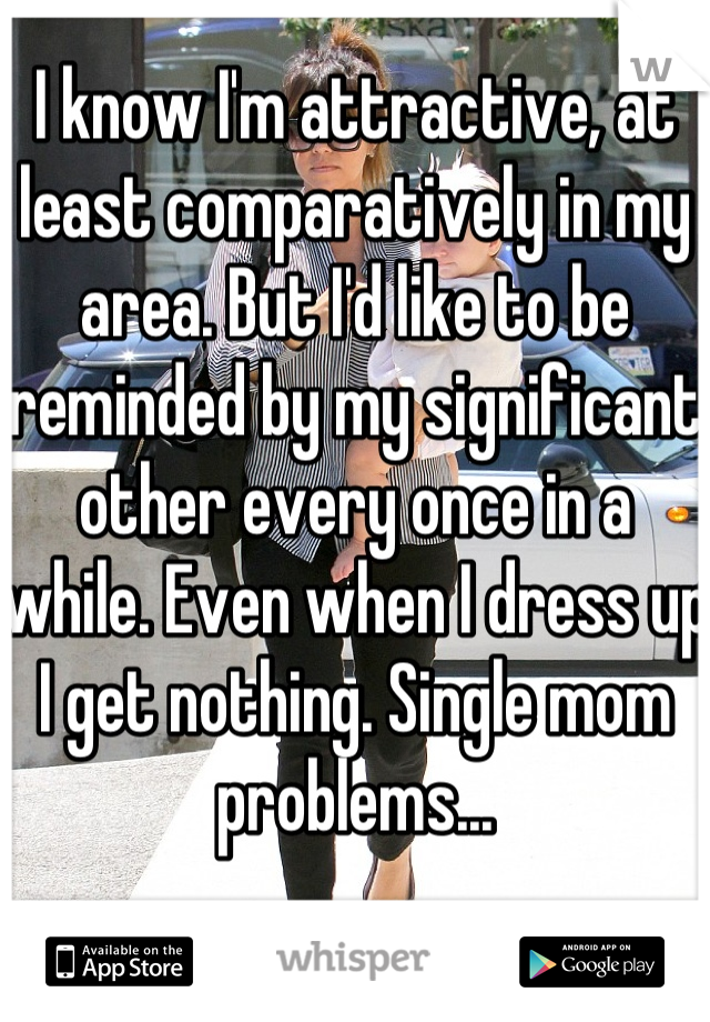I know I'm attractive, at least comparatively in my area. But I'd like to be reminded by my significant other every once in a while. Even when I dress up I get nothing. Single mom problems...