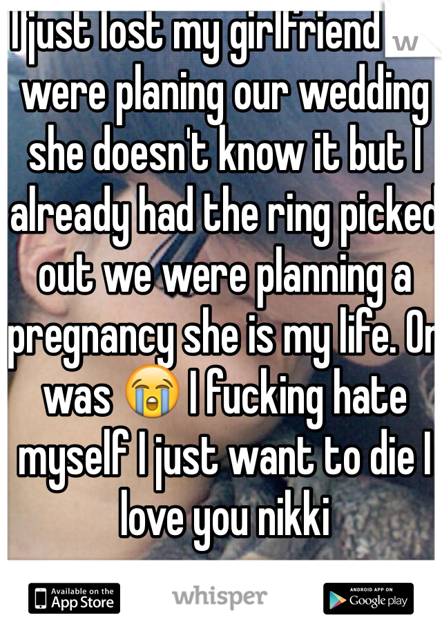 I just lost my girlfriend we were planing our wedding she doesn't know it but I already had the ring picked out we were planning a pregnancy she is my life. Or was 😭 I fucking hate myself I just want to die I love you nikki