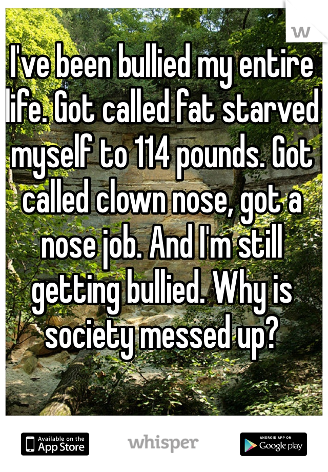 I've been bullied my entire life. Got called fat starved myself to 114 pounds. Got called clown nose, got a nose job. And I'm still getting bullied. Why is society messed up? 