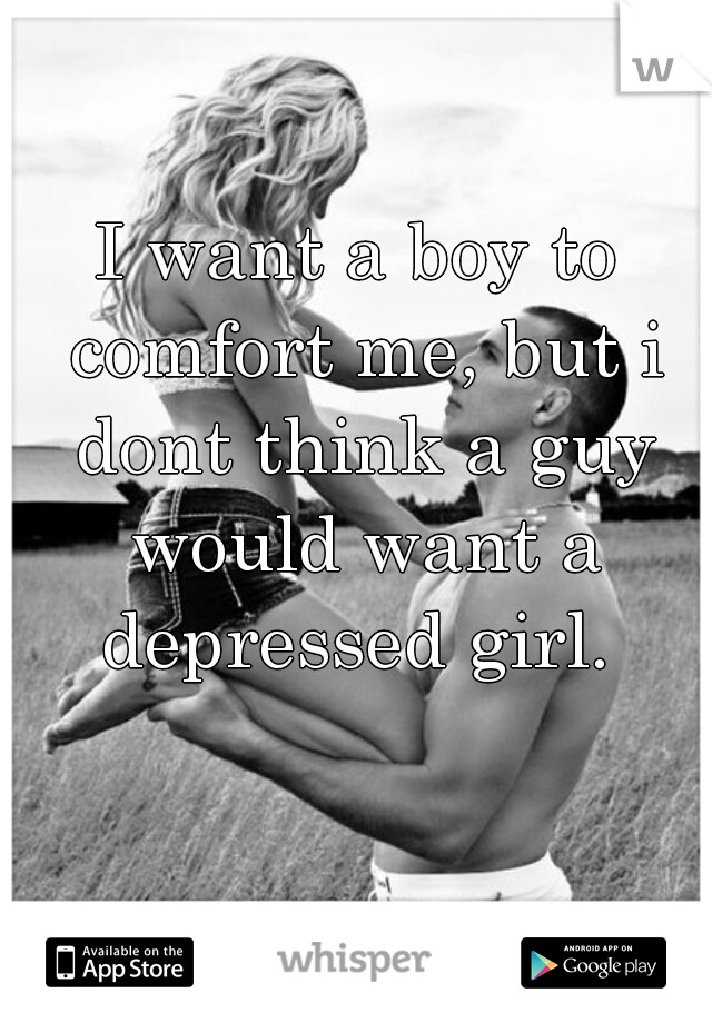 I want a boy to comfort me, but i dont think a guy would want a depressed girl. 