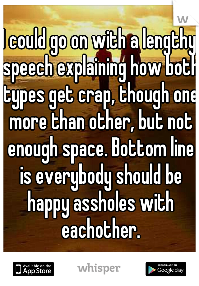 I could go on with a lengthy speech explaining how both types get crap, though one more than other, but not enough space. Bottom line is everybody should be happy assholes with eachother.