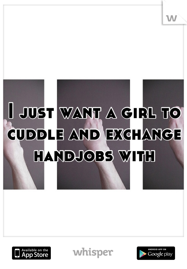 I just want a girl to cuddle and exchange handjobs with