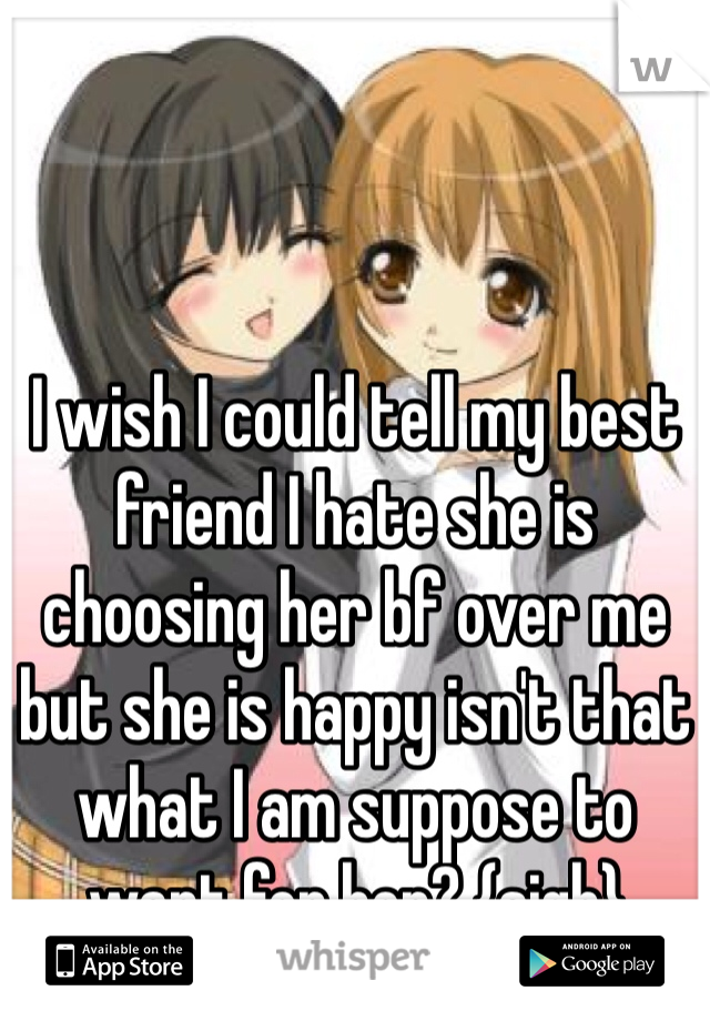 I wish I could tell my best friend I hate she is choosing her bf over me but she is happy isn't that what I am suppose to want for her? {sigh} 
