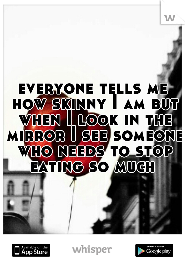 everyone tells me how skinny I am but when I look in the mirror I see someone who needs to stop eating so much 