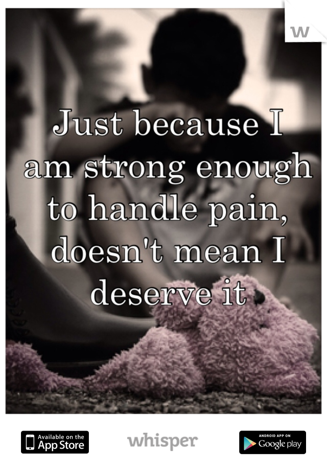 Just because I 
am strong enough 
to handle pain, 
doesn't mean I 
deserve it 