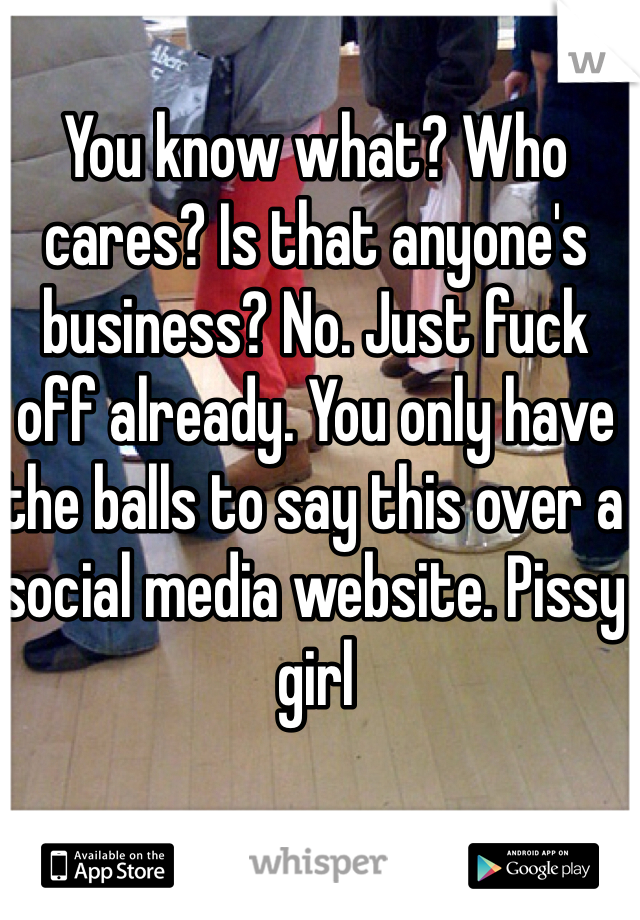 You know what? Who cares? Is that anyone's business? No. Just fuck off already. You only have the balls to say this over a social media website. Pissy girl