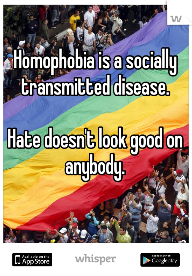 Homophobia is a socially transmitted disease. 

Hate doesn't look good on anybody. 