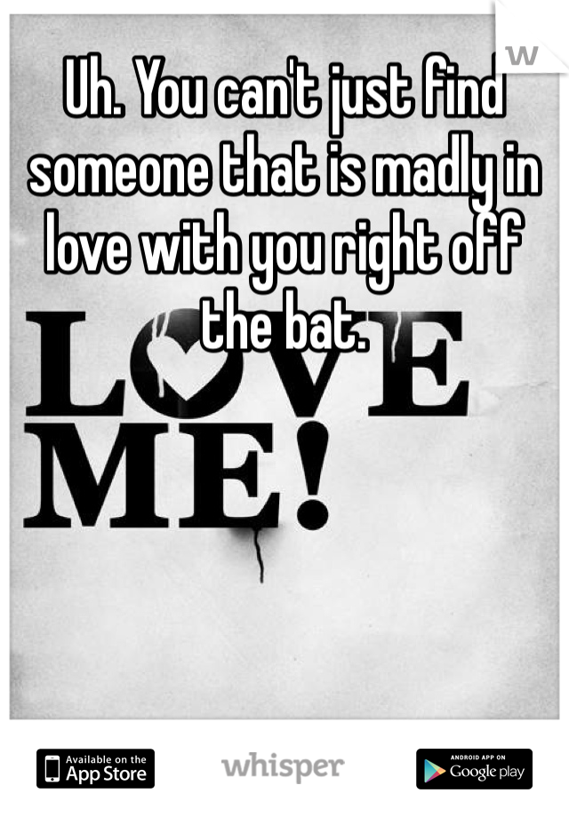 Uh. You can't just find someone that is madly in love with you right off the bat.