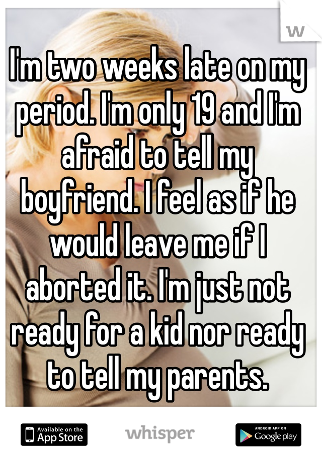 I'm two weeks late on my period. I'm only 19 and I'm afraid to tell my boyfriend. I feel as if he would leave me if I aborted it. I'm just not ready for a kid nor ready to tell my parents.