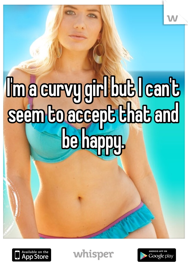 I'm a curvy girl but I can't seem to accept that and be happy.