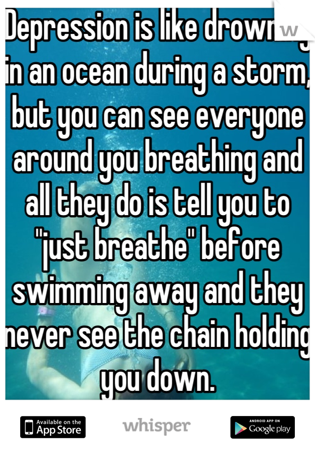 Depression is like drowning in an ocean during a storm, but you can see everyone around you breathing and all they do is tell you to "just breathe" before swimming away and they never see the chain holding you down. 