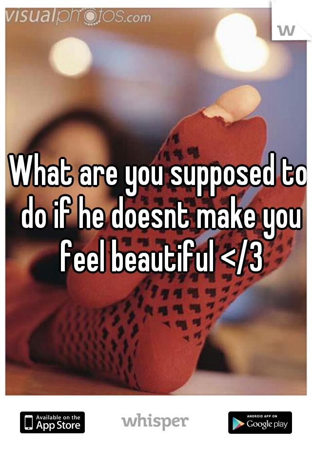 What are you supposed to do if he doesnt make you feel beautiful </3