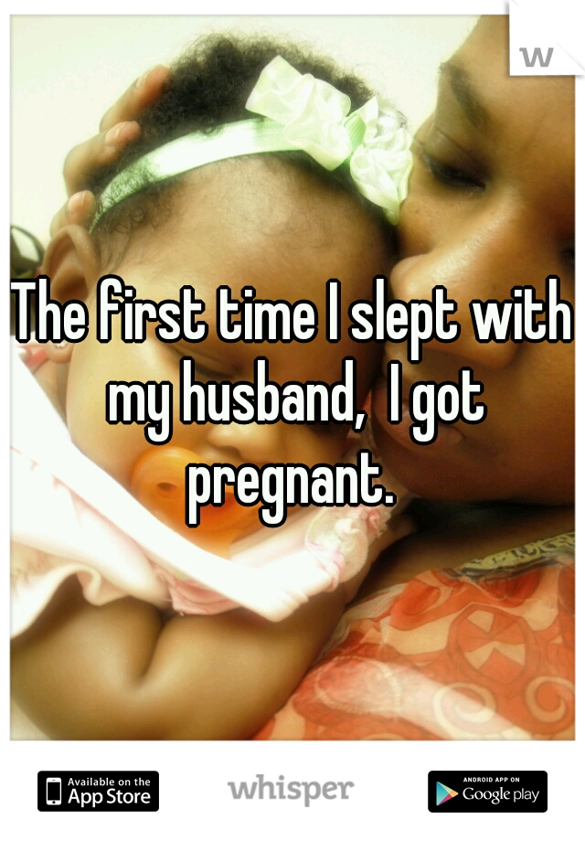 The first time I slept with my husband,  I got pregnant. 