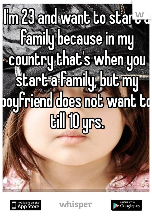 I'm 23 and want to start a family because in my country that's when you start a family, but my boyfriend does not want to till 10 yrs.
