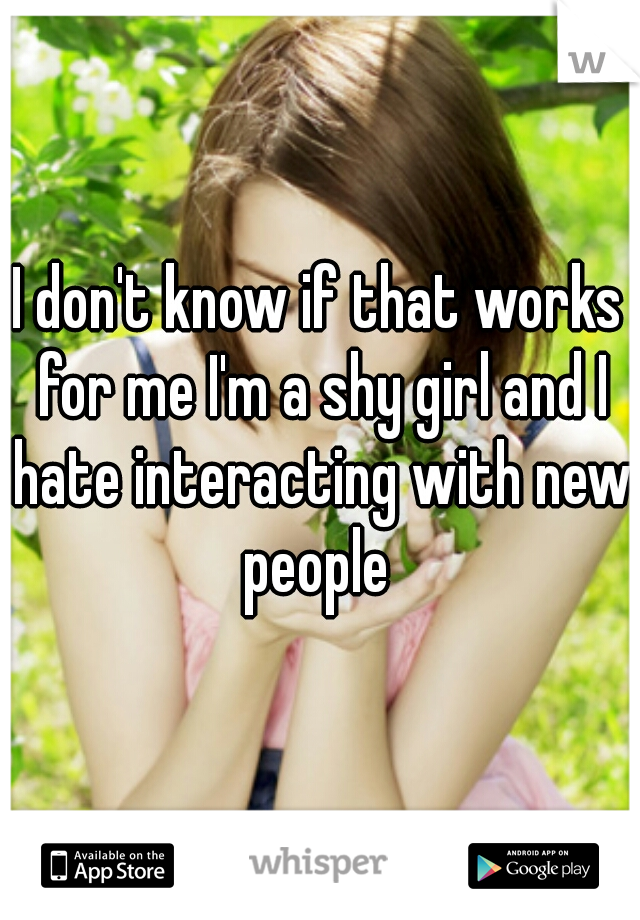 I don't know if that works for me I'm a shy girl and I hate interacting with new people 