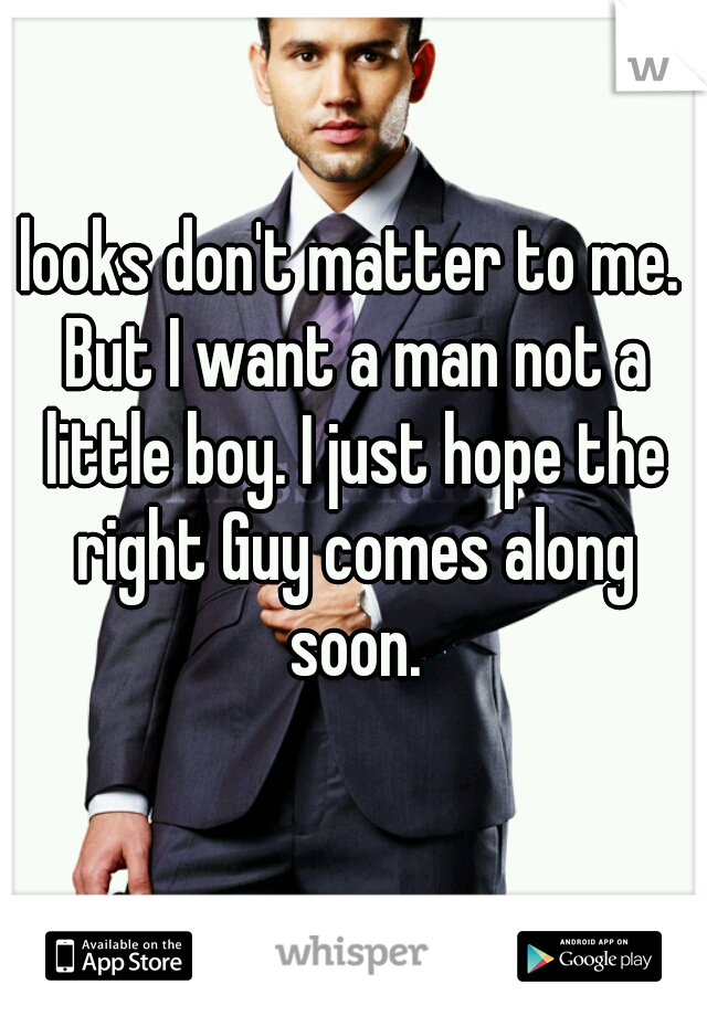 looks don't matter to me. But I want a man not a little boy. I just hope the right Guy comes along soon.