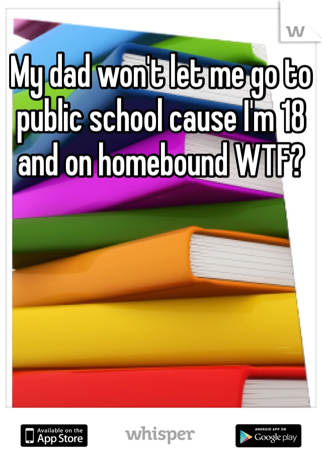 My dad won't let me go to public school cause I'm 18 and on homebound WTF?