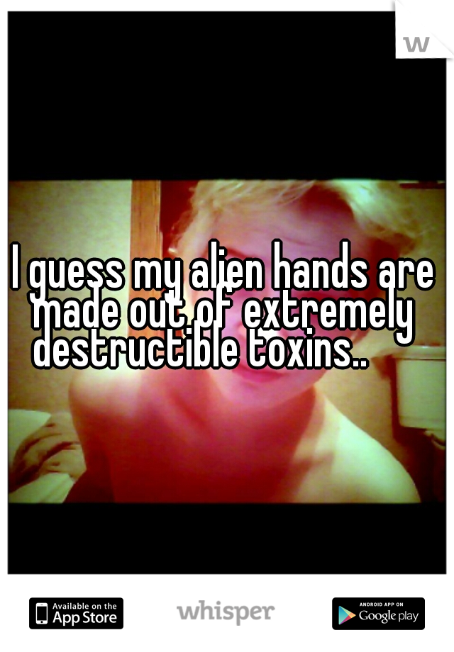  I guess my alien hands are made out of extremely destructible toxins..     