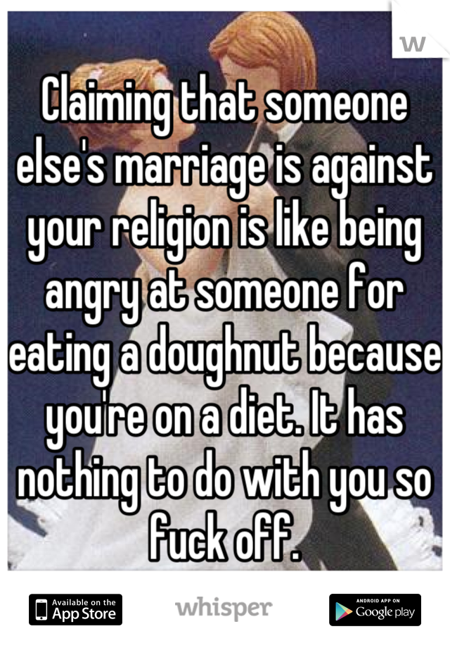 Claiming that someone else's marriage is against your religion is like being angry at someone for eating a doughnut because you're on a diet. It has nothing to do with you so fuck off.