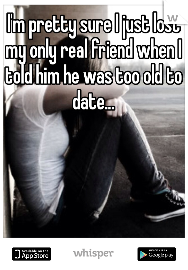 I'm pretty sure I just lost my only real friend when I told him he was too old to date... 