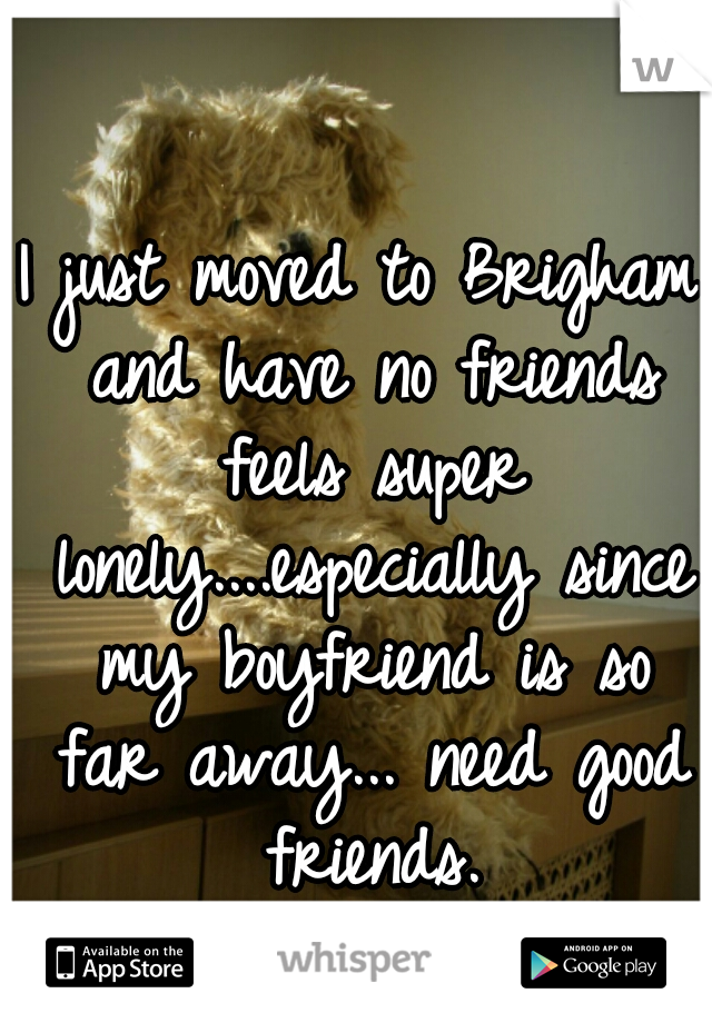 I just moved to Brigham and have no friends feels super lonely....especially since my boyfriend is so far away... need good friends.