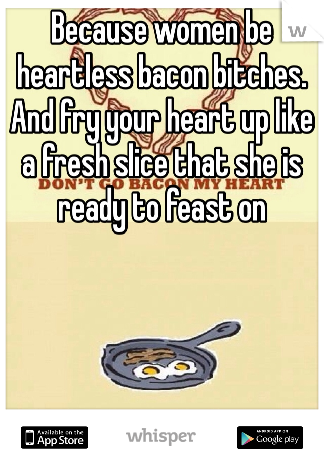 Because women be heartless bacon bitches. And fry your heart up like a fresh slice that she is ready to feast on