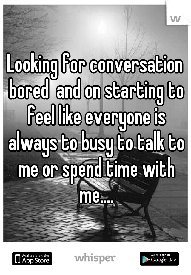 Looking for conversation bored  and on starting to feel like everyone is always to busy to talk to me or spend time with me....