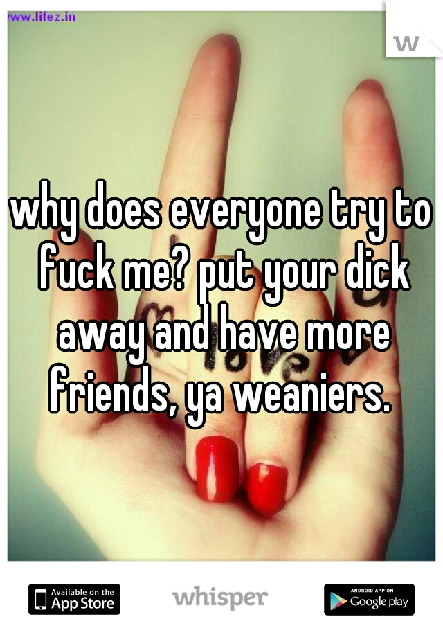 why does everyone try to fuck me? put your dick away and have more friends, ya weaniers. 