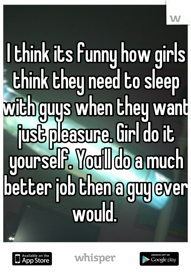 I think its funny how girls think they need to sleep with guys when they want just pleasure. Girl do it yourself. You'll do a much better job then a guy ever would. 