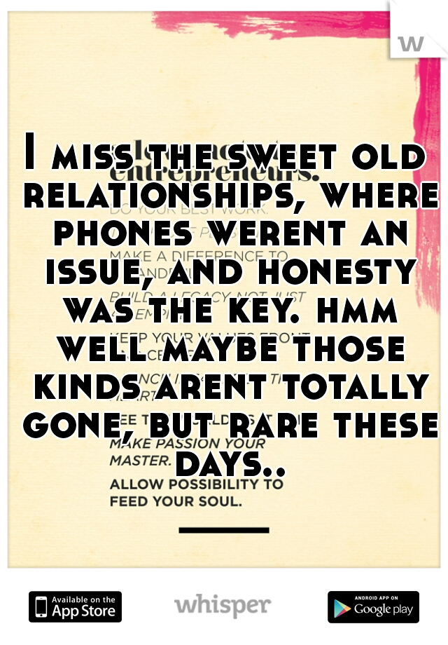 I miss the sweet old relationships, where phones werent an issue, and honesty was the key. hmm well maybe those kinds arent totally gone, but rare these days..