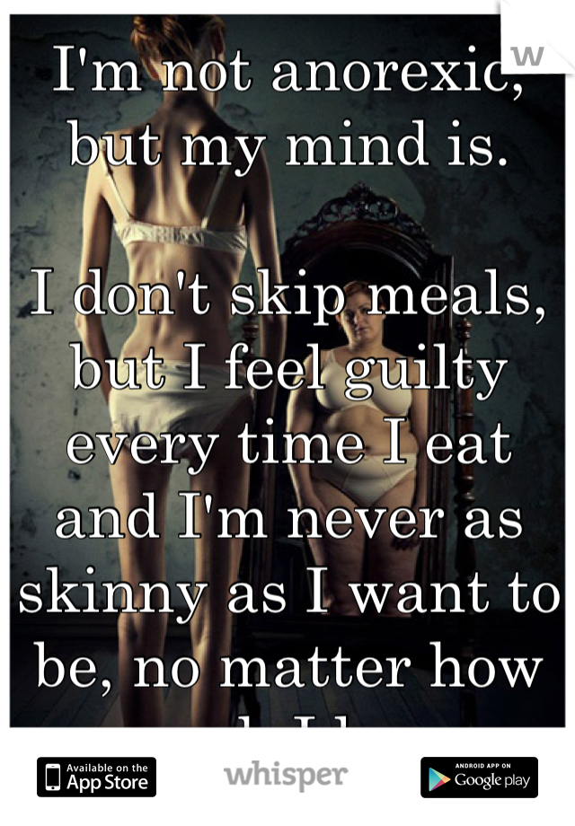 I'm not anorexic, but my mind is.  

I don't skip meals, but I feel guilty every time I eat and I'm never as skinny as I want to be, no matter how much I lose.