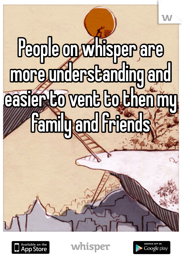 People on whisper are more understanding and easier to vent to then my family and friends
